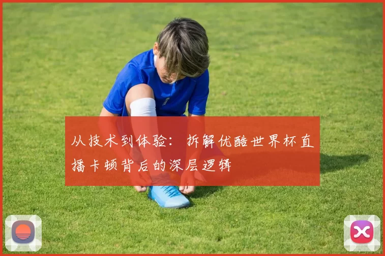 从技术到体验：拆解优酷世界杯直播卡顿背后的深层逻辑