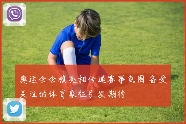 奥运会会旗亮相传递赛事氛围 备受关注的体育象征引发期待