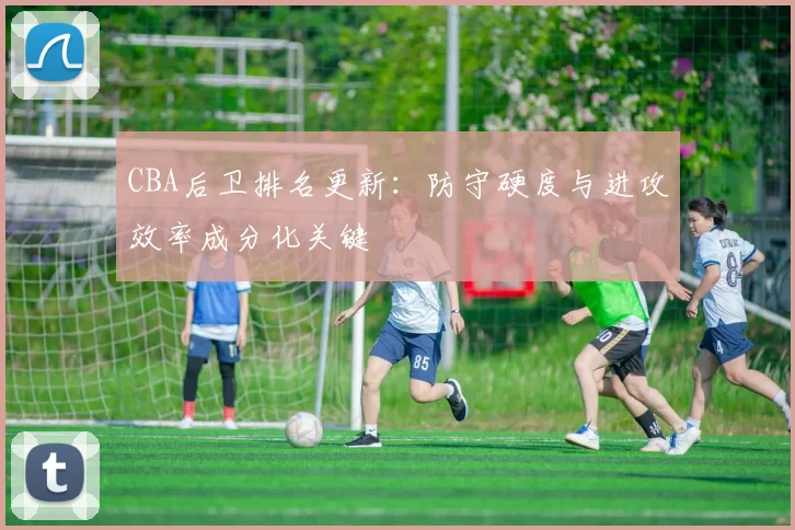 CBA后卫排名更新：防守硬度与进攻效率成分化关键