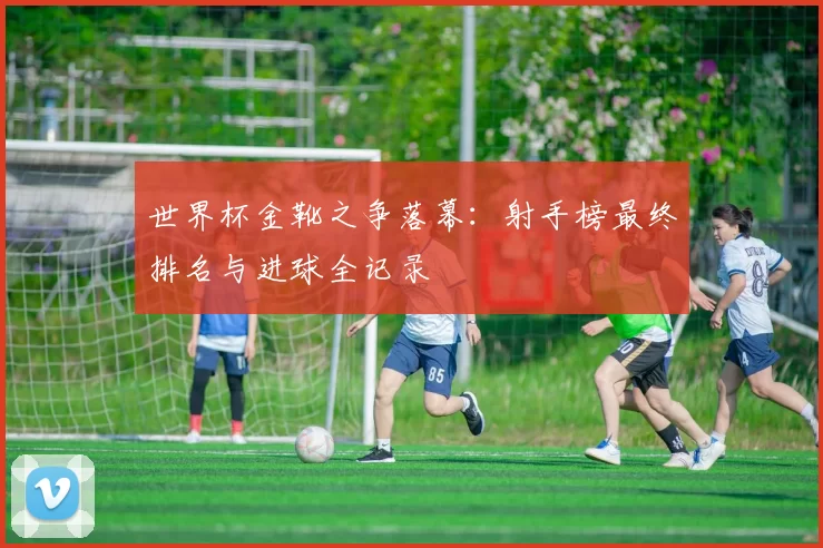 世界杯金靴之争落幕：射手榜最终排名与进球全记录