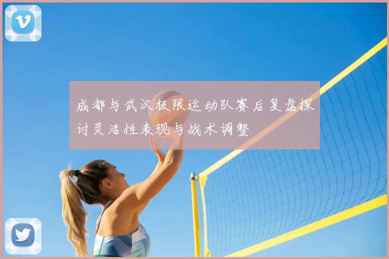 成都与武汉极限运动队赛后复盘探讨灵活性表现与战术调整