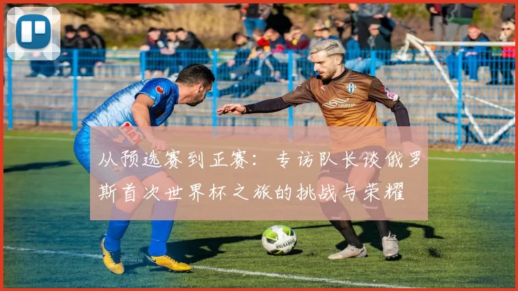 从预选赛到正赛：专访队长谈俄罗斯首次世界杯之旅的挑战与荣耀