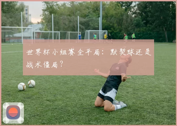 世界杯小组赛全平局：默契球还是战术僵局？