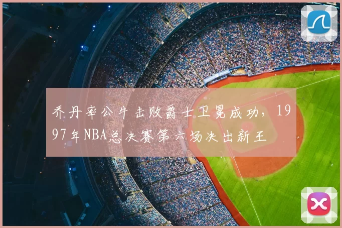 乔丹率公牛击败爵士卫冕成功,1997年NBA总决赛第六场决出新王