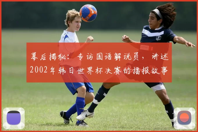 幕后揭秘：专访国语解说员，讲述2002年韩日世界杯决赛的播报故事