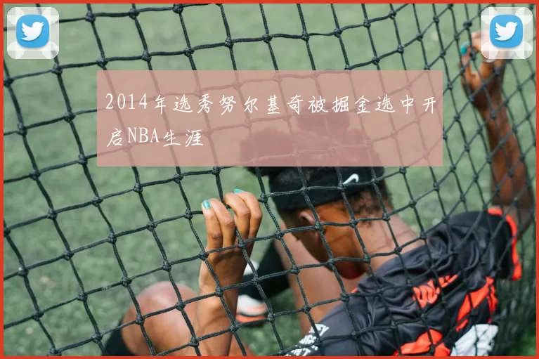 2014年选秀努尔基奇被掘金选中开启NBA生涯
