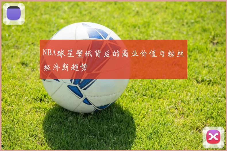 NBA球星壁纸背后的商业价值与粉丝经济新趋势