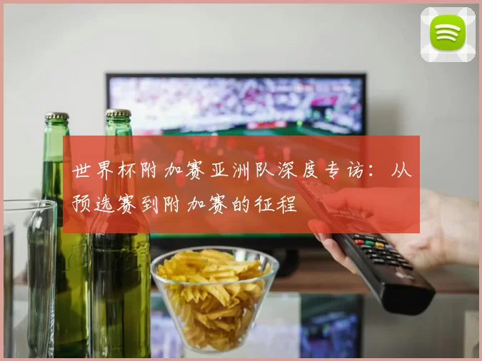 世界杯附加赛亚洲队深度专访:从预选赛到附加赛的征程