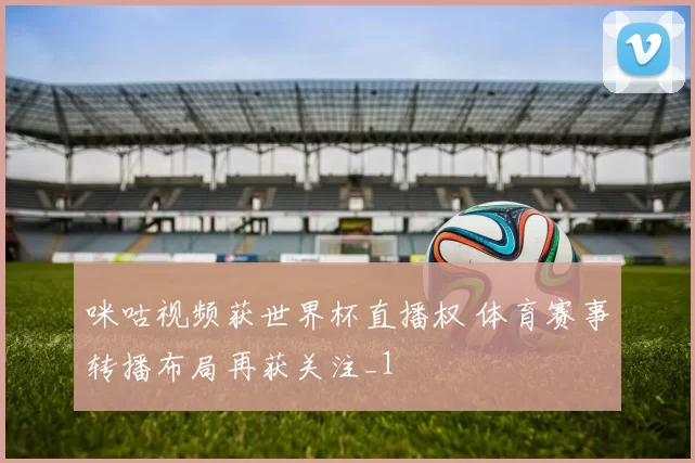 咪咕视频获世界杯直播权 体育赛事转播布局再获关注_1