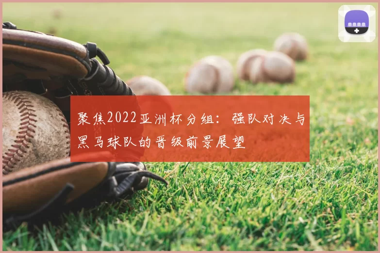 聚焦2022亚洲杯分组:强队对决与黑马球队的晋级前景展望