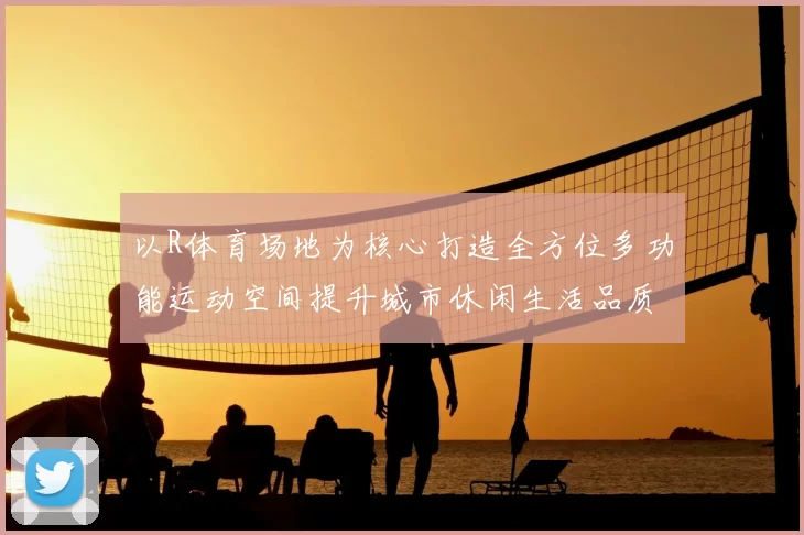 以R体育场地为核心打造全方位多功能运动空间提升城市休闲生活品质