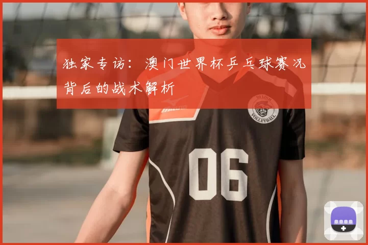 独家专访:澳门世界杯乒乓球赛况背后的战术解析