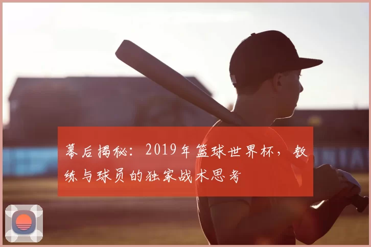 幕后揭秘：2019年篮球世界杯，教练与球员的独家战术思考