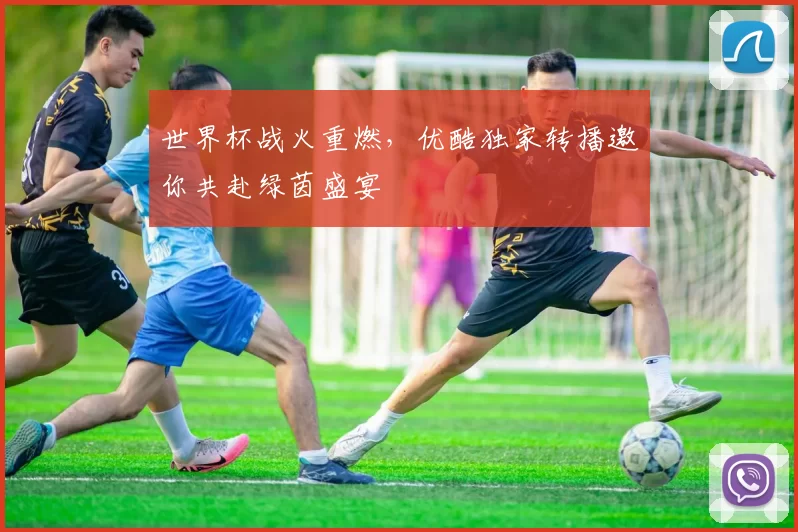 世界杯战火重燃,优酷独家转播邀你共赴绿茵盛宴