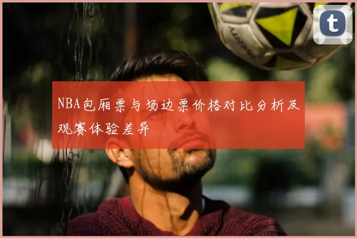 NBA包厢票与场边票价格对比分析及观赛体验差异