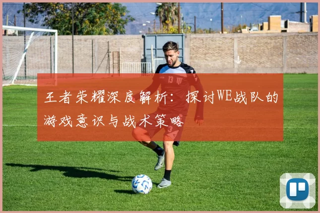 王者荣耀深度解析：探讨WE战队的游戏意识与战术策略