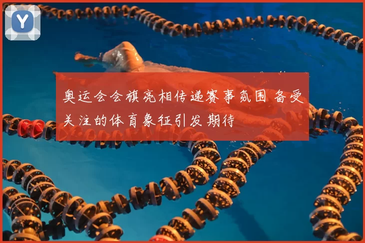 奥运会会旗亮相传递赛事氛围 备受关注的体育象征引发期待