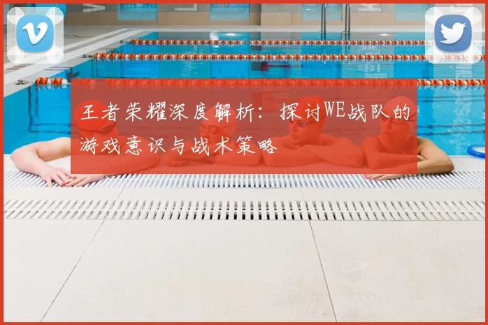 王者荣耀深度解析：探讨WE战队的游戏意识与战术策略