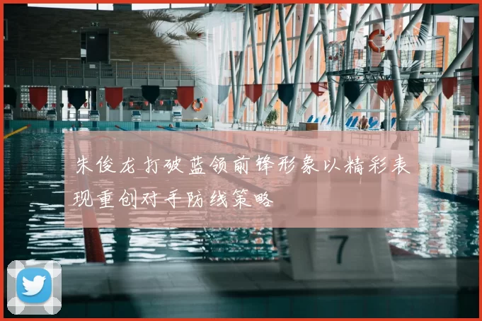 朱俊龙打破蓝领前锋形象以精彩表现重创对手防线策略