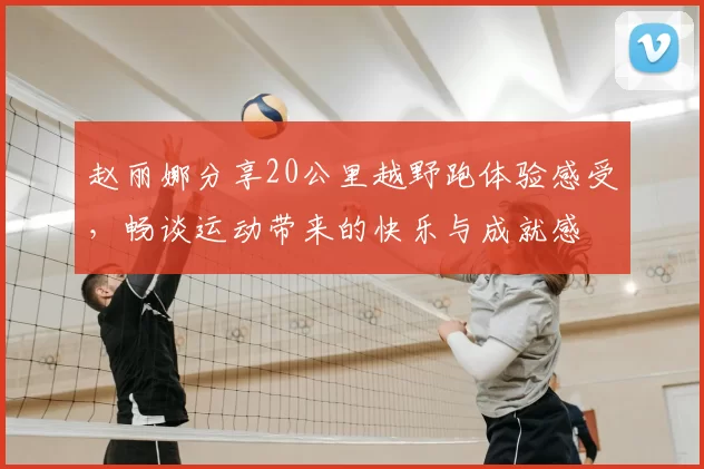 赵丽娜分享20公里越野跑体验感受,畅谈运动带来的快乐与成就感