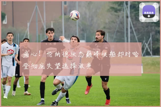 痛心!伦纳德状态巅峰快船却对哈登彻底失望选择放弃