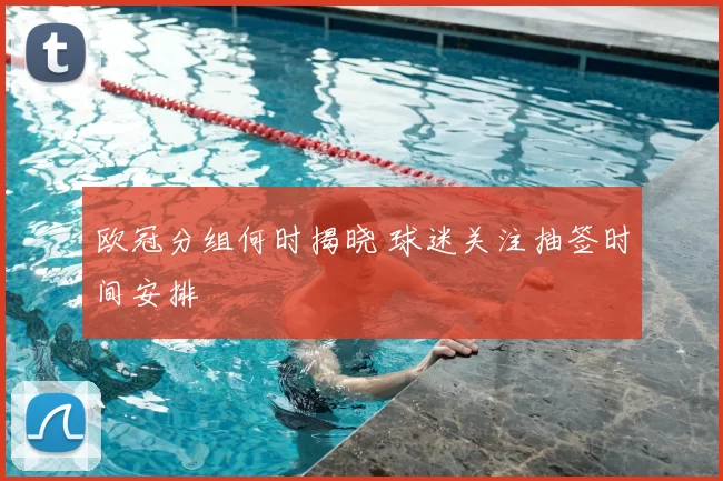 欧冠分组何时揭晓 球迷关注抽签时间安排