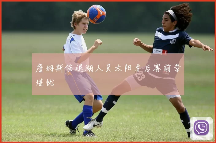 詹姆斯伤退湖人负太阳季后赛前景堪忧