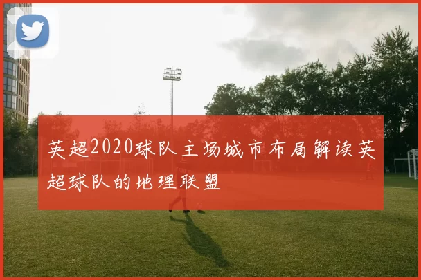 英超2020球队主场城市布局解读英超球队的地理联盟