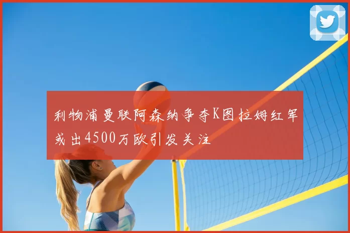 利物浦曼联阿森纳争夺K图拉姆红军或出4500万欧引发关注