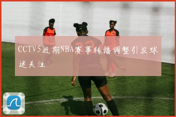CCTV5近期NBA赛事转播调整引发球迷关注