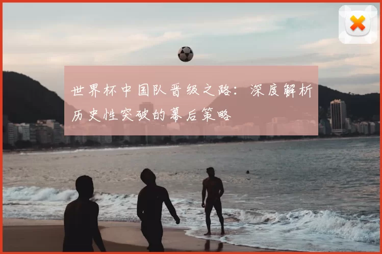 世界杯中国队晋级之路：深度解析历史性突破的幕后策略