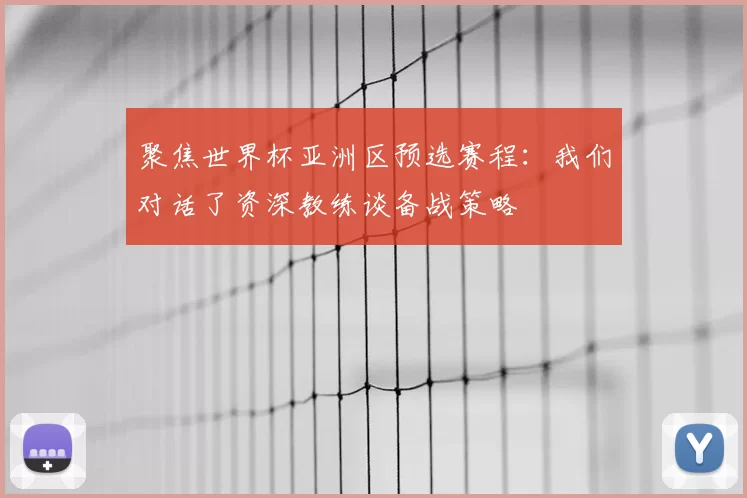 聚焦世界杯亚洲区预选赛程:我们对话了资深教练谈备战策略