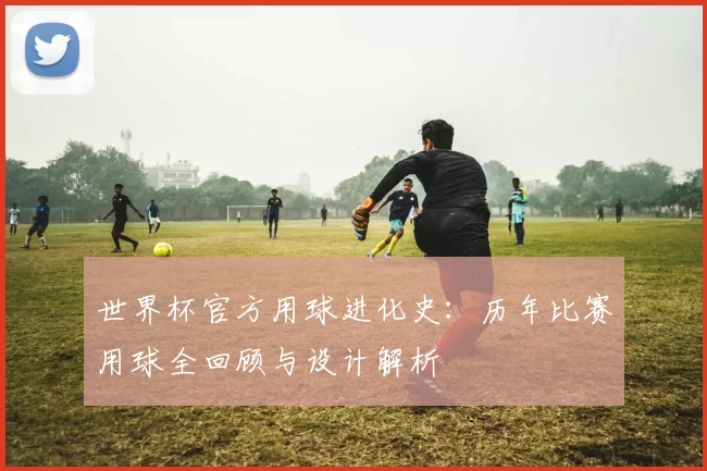 世界杯官方用球进化史：历年比赛用球全回顾与设计解析
