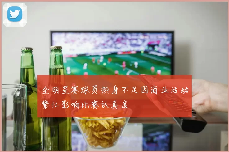 全明星赛球员热身不足因商业活动繁忙影响比赛认真度