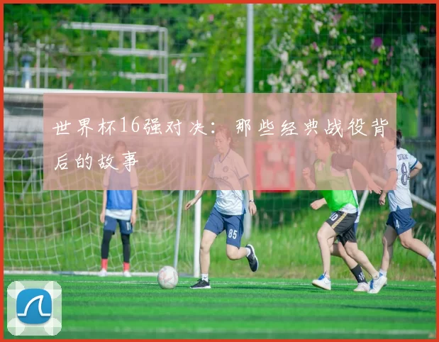 世界杯16强对决：那些经典战役背后的故事