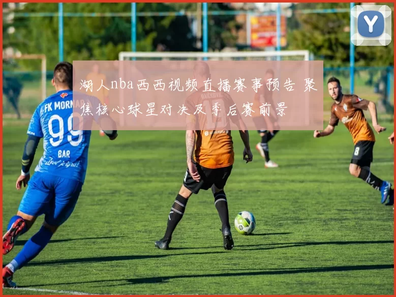 湖人nba西西视频直播赛事预告 聚焦核心球星对决及季后赛前景