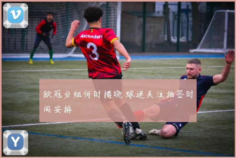 欧冠分组何时揭晓 球迷关注抽签时间安排