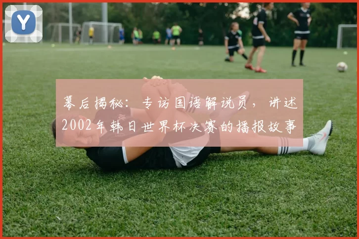 幕后揭秘:专访国语解说员,讲述2002年韩日世界杯决赛的播报故事