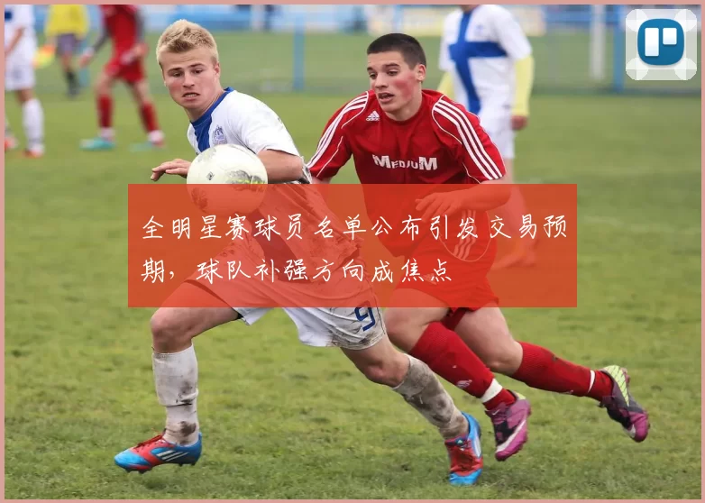 全明星赛球员名单公布引发交易预期,球队补强方向成焦点