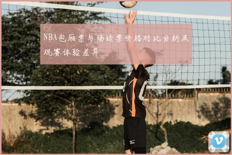 NBA包厢票与场边票价格对比分析及观赛体验差异
