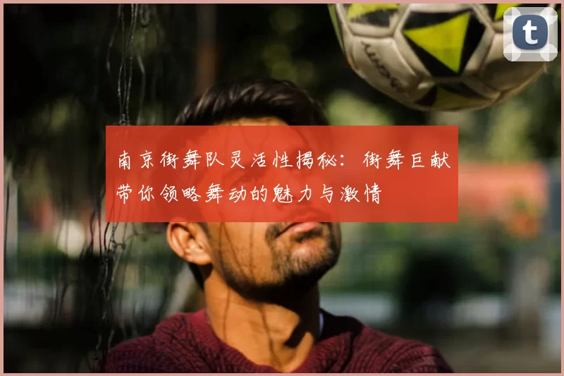 南京街舞队灵活性揭秘:街舞巨献带你领略舞动的魅力与激情